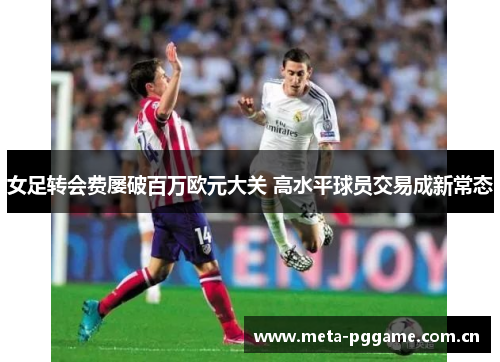 女足转会费屡破百万欧元大关 高水平球员交易成新常态 女足转会费屡破百万欧元大关 高水平球员交易成新常态